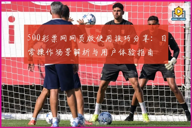 500彩票网网页版使用技巧分享：日常操作场景解析与用户体验指南