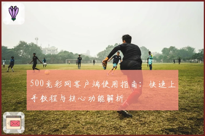 500竞彩网客户端使用指南：快速上手教程与核心功能解析