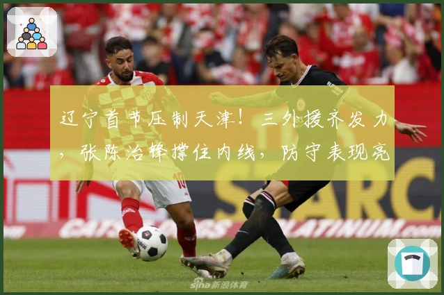 辽宁首节压制天津！三外援齐发力，张陈治锋撑住内线，防守表现亮眼！