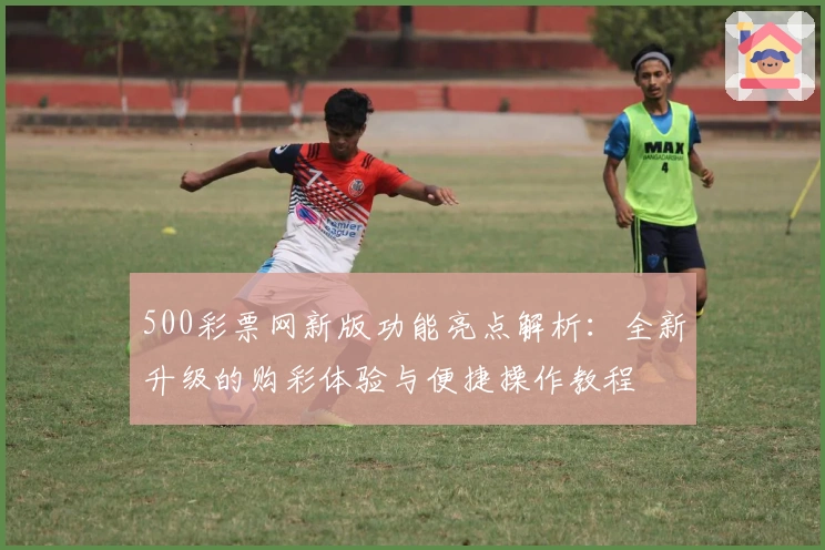 500彩票网新版功能亮点解析：全新升级的购彩体验与便捷操作教程