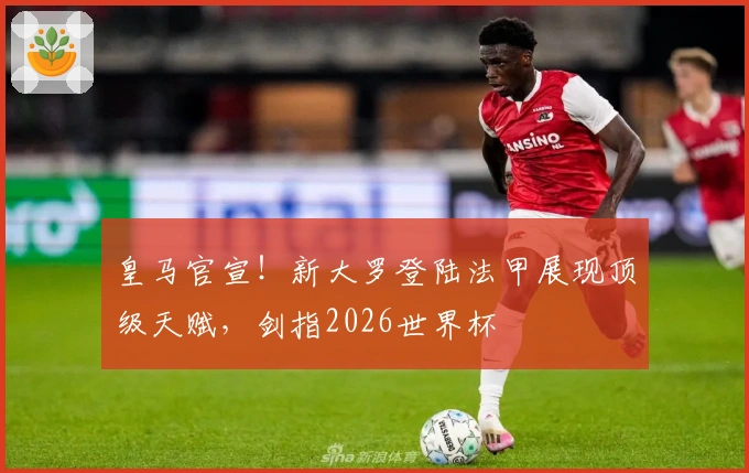 皇马官宣！新大罗登陆法甲展现顶级天赋，剑指2026世界杯