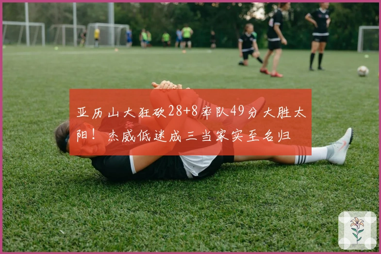 亚历山大狂砍28+8率队49分大胜太阳！杰威低迷成三当家实至名归