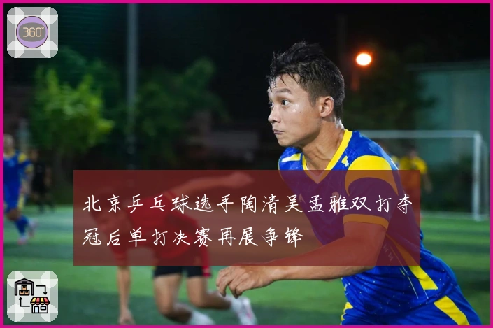 北京乒乓球选手陶清吴孟雅双打夺冠后单打决赛再展争锋