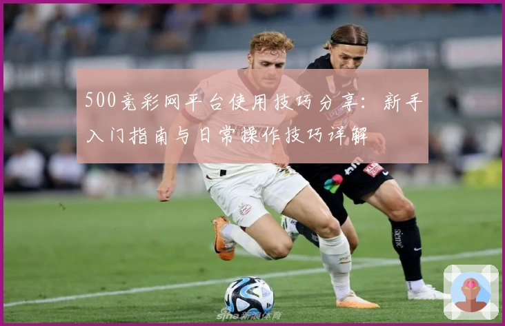 500竞彩网平台使用技巧分享:新手入门指南与日常操作技巧详解