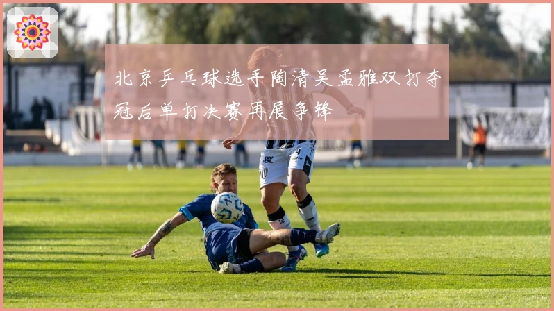 北京乒乓球选手陶清吴孟雅双打夺冠后单打决赛再展争锋