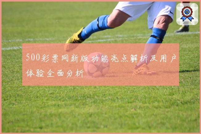 500彩票网新版功能亮点解析及用户体验全面分析
